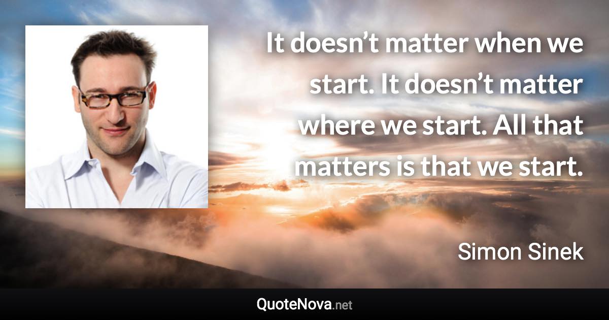 It doesn’t matter when we start. It doesn’t matter where we start. All that matters is that we start. - Simon Sinek quote