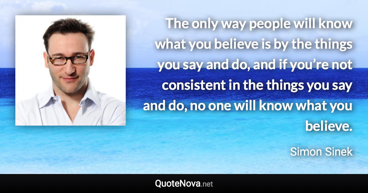 The only way people will know what you believe is by the things you say and do, and if you’re not consistent in the things you say and do, no one will know what you believe. - Simon Sinek quote