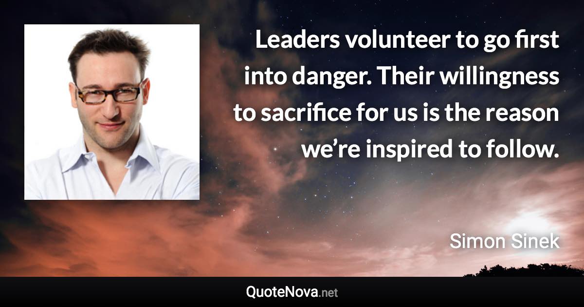 Leaders volunteer to go first into danger. Their willingness to sacrifice for us is the reason we’re inspired to follow. - Simon Sinek quote