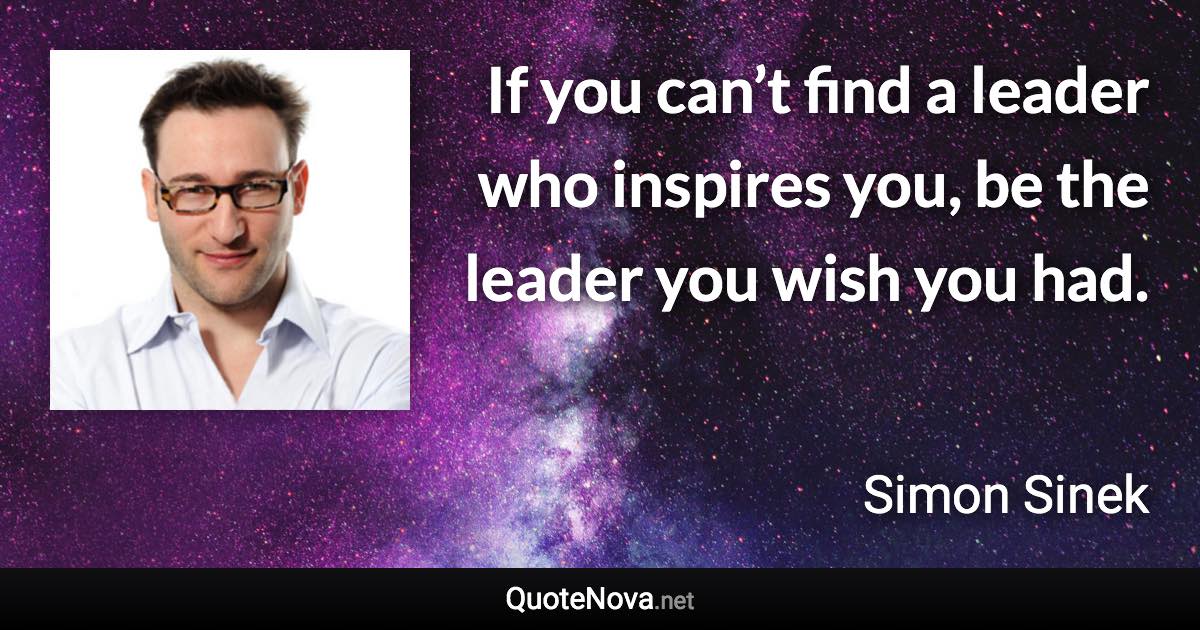 If you can’t find a leader who inspires you, be the leader you wish you had. - Simon Sinek quote