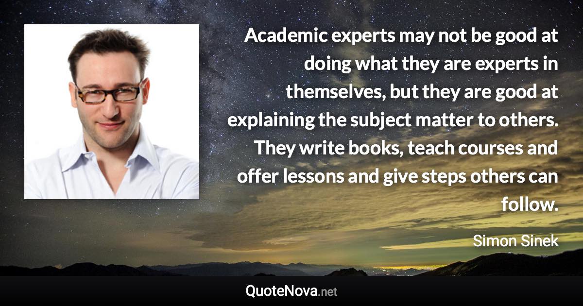 Academic experts may not be good at doing what they are experts in themselves, but they are good at explaining the subject matter to others. They write books, teach courses and offer lessons and give steps others can follow. - Simon Sinek quote