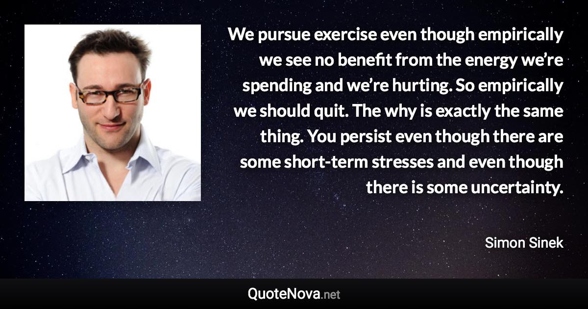 We pursue exercise even though empirically we see no benefit from the energy we’re spending and we’re hurting. So empirically we should quit. The why is exactly the same thing. You persist even though there are some short-term stresses and even though there is some uncertainty. - Simon Sinek quote