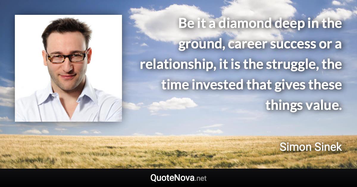 Be it a diamond deep in the ground, career success or a relationship, it is the struggle, the time invested that gives these things value. - Simon Sinek quote