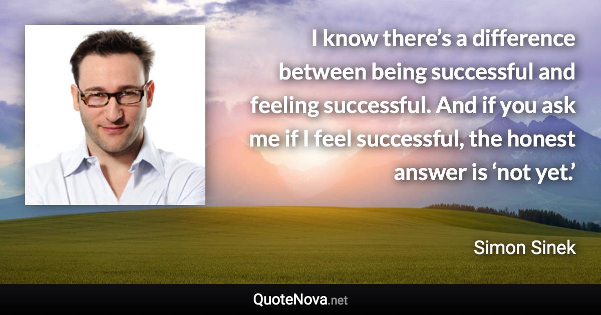 I know there’s a difference between being successful and feeling successful. And if you ask me if I feel successful, the honest answer is ‘not yet.’ - Simon Sinek quote