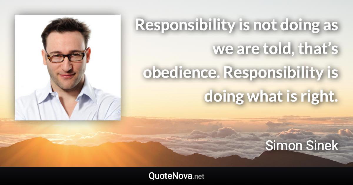 Responsibility is not doing as we are told, that’s obedience. Responsibility is doing what is right. - Simon Sinek quote