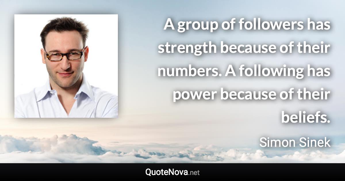 A group of followers has strength because of their numbers. A following has power because of their beliefs. - Simon Sinek quote