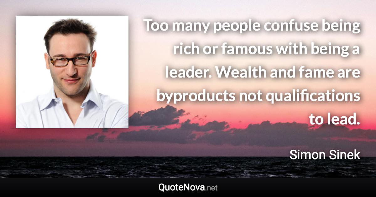 Too many people confuse being rich or famous with being a leader. Wealth and fame are byproducts not qualifications to lead. - Simon Sinek quote