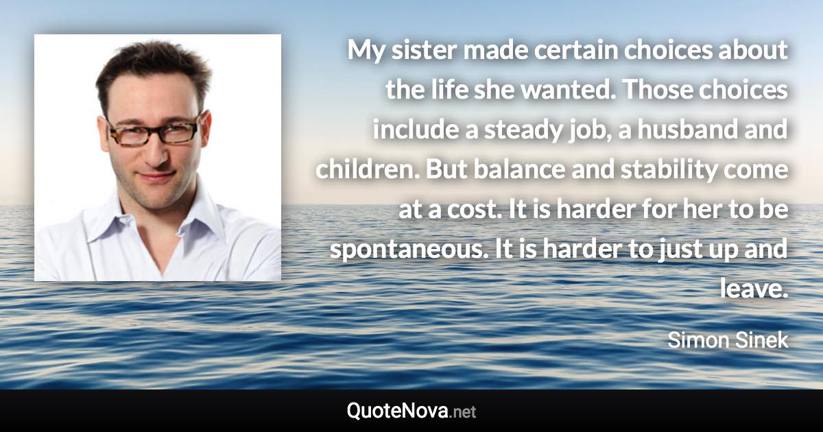 My sister made certain choices about the life she wanted. Those choices include a steady job, a husband and children. But balance and stability come at a cost. It is harder for her to be spontaneous. It is harder to just up and leave. - Simon Sinek quote