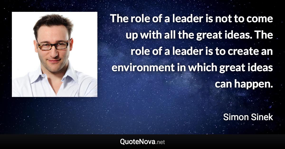 The role of a leader is not to come up with all the great ideas. The role of a leader is to create an environment in which great ideas can happen. - Simon Sinek quote