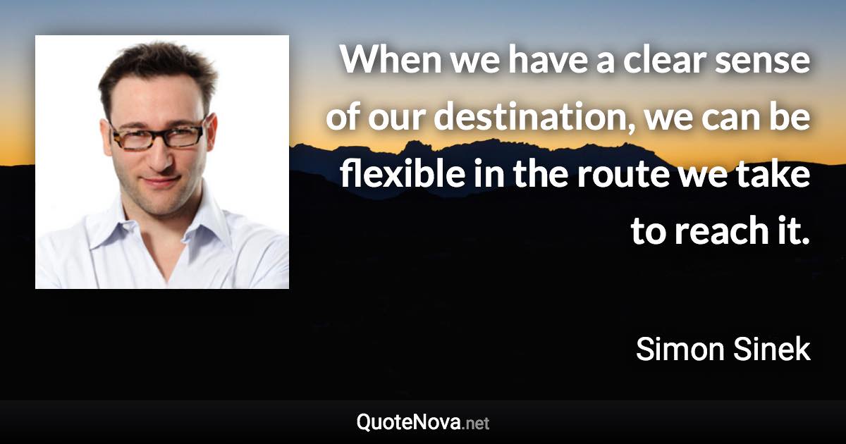 When we have a clear sense of our destination, we can be flexible in the route we take to reach it. - Simon Sinek quote