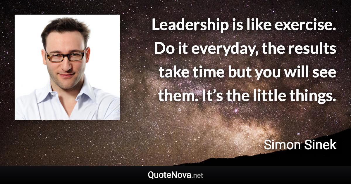 Leadership is like exercise. Do it everyday, the results take time but you will see them. It’s the little things. - Simon Sinek quote