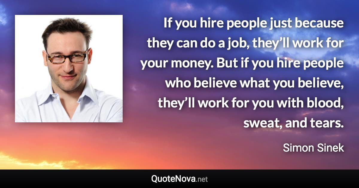 If you hire people just because they can do a job, they’ll work for your money. But if you hire people who believe what you believe, they’ll work for you with blood, sweat, and tears. - Simon Sinek quote