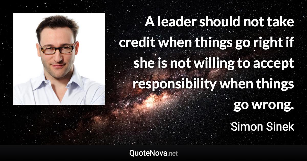 A leader should not take credit when things go right if she is not willing to accept responsibility when things go wrong. - Simon Sinek quote