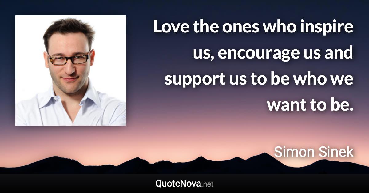 Love the ones who inspire us, encourage us and support us to be who we want to be. - Simon Sinek quote