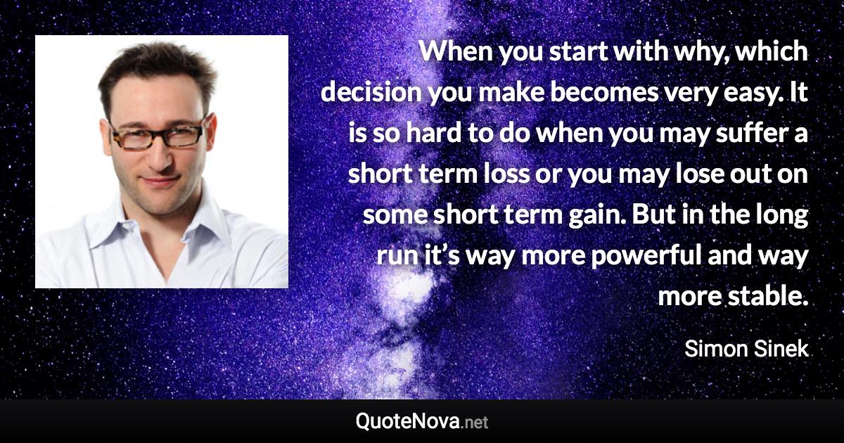 When you start with why, which decision you make becomes very easy. It is so hard to do when you may suffer a short term loss or you may lose out on some short term gain. But in the long run it’s way more powerful and way more stable. - Simon Sinek quote