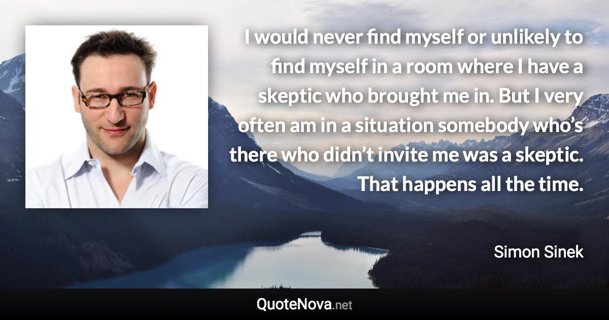 I would never find myself or unlikely to find myself in a room where I have a skeptic who brought me in. But I very often am in a situation somebody who’s there who didn’t invite me was a skeptic. That happens all the time. - Simon Sinek quote