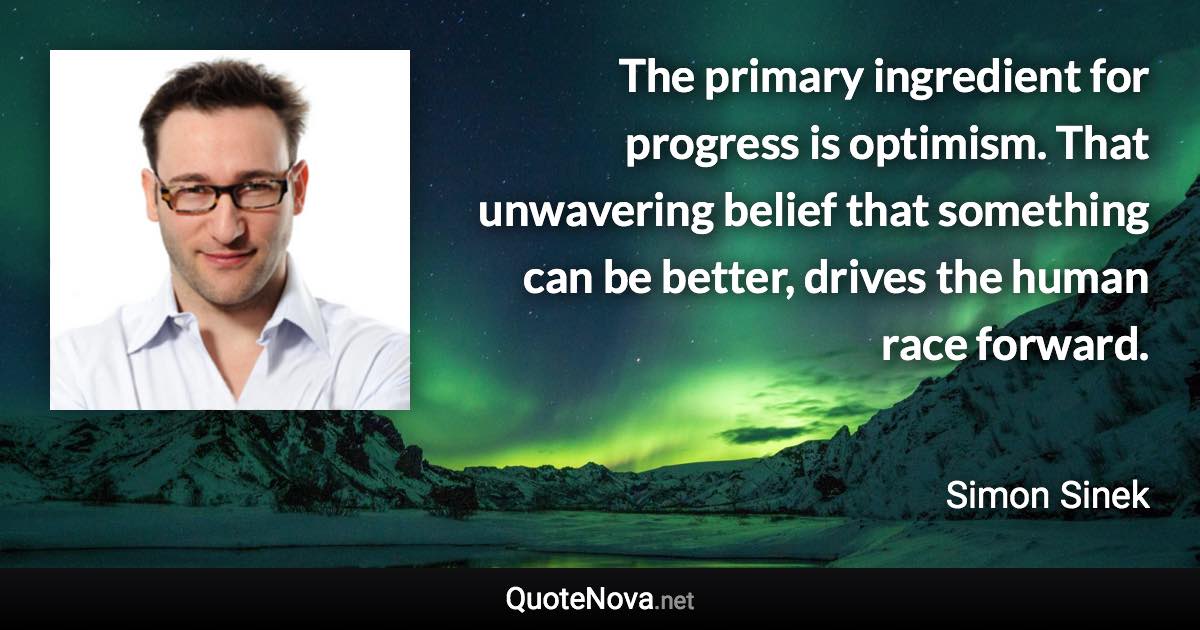 The primary ingredient for progress is optimism. That unwavering belief that something can be better, drives the human race forward. - Simon Sinek quote