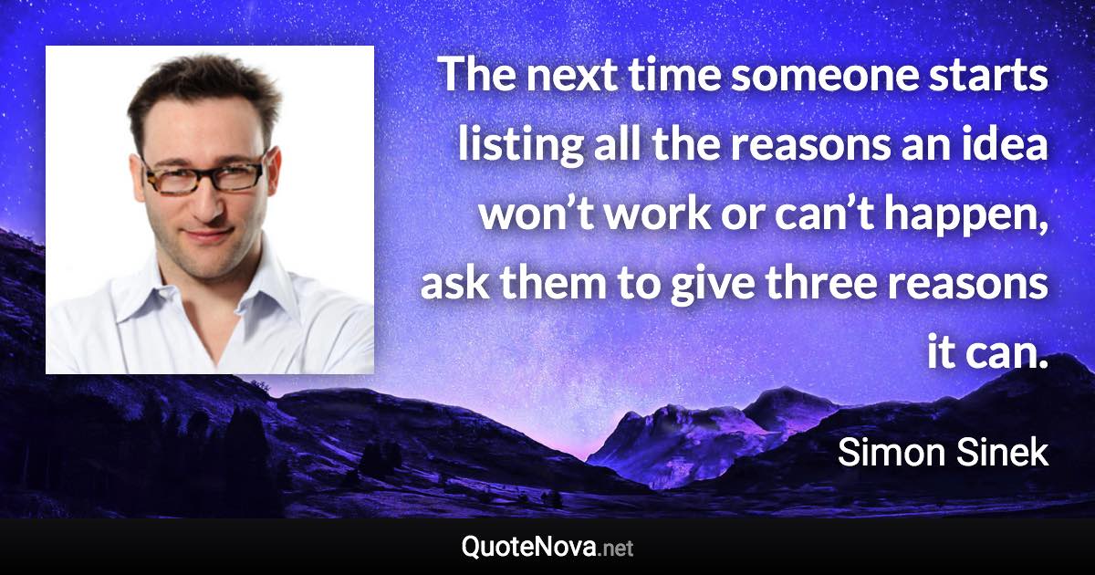 The next time someone starts listing all the reasons an idea won’t work or can’t happen, ask them to give three reasons it can. - Simon Sinek quote