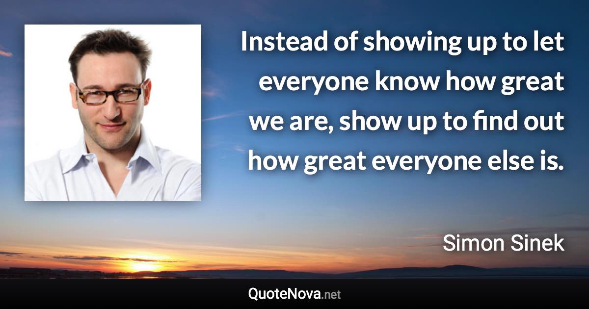 Instead of showing up to let everyone know how great we are, show up to find out how great everyone else is. - Simon Sinek quote