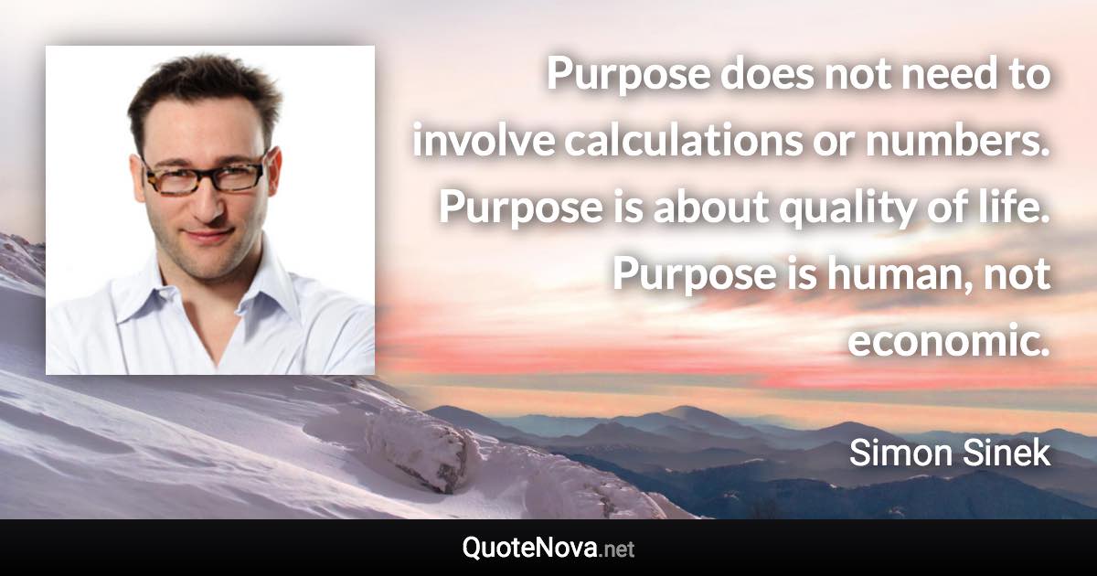 Purpose does not need to involve calculations or numbers. Purpose is about quality of life. Purpose is human, not economic. - Simon Sinek quote