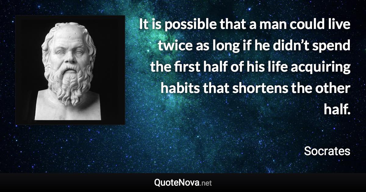 It is possible that a man could live twice as long if he didn’t spend the first half of his life acquiring habits that shortens the other half. - Socrates quote