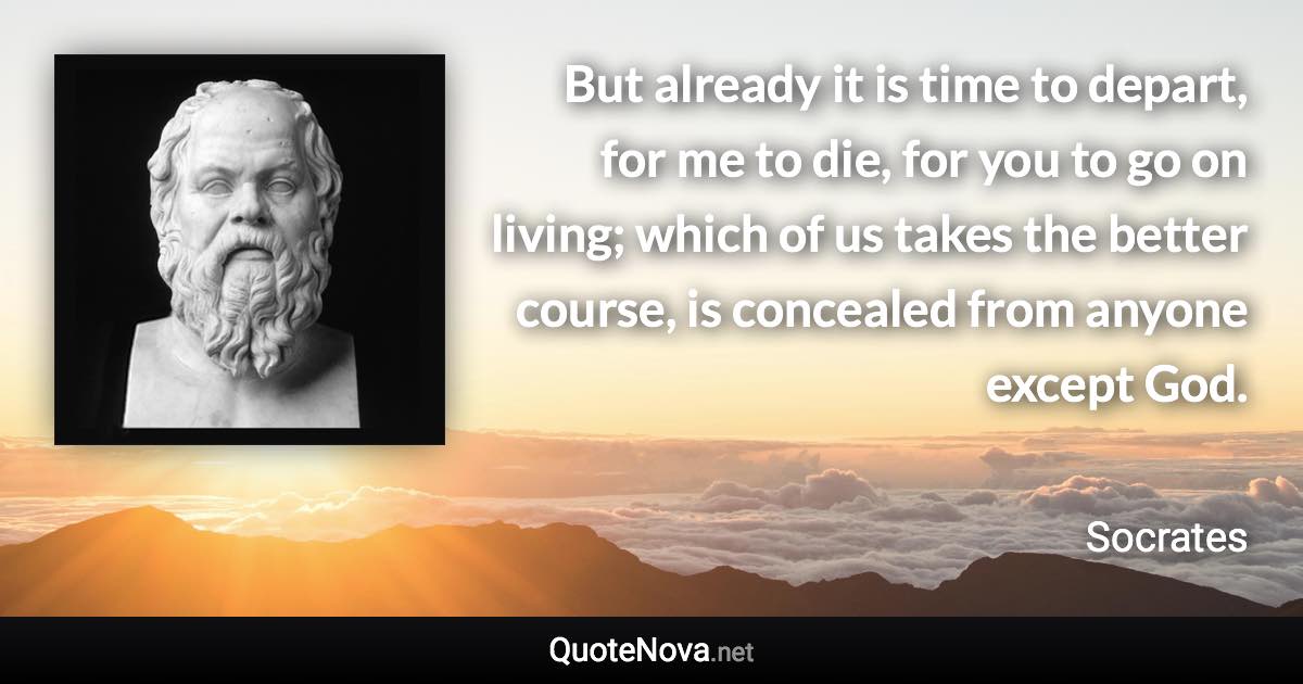 But already it is time to depart, for me to die, for you to go on living; which of us takes the better course, is concealed from anyone except God. - Socrates quote