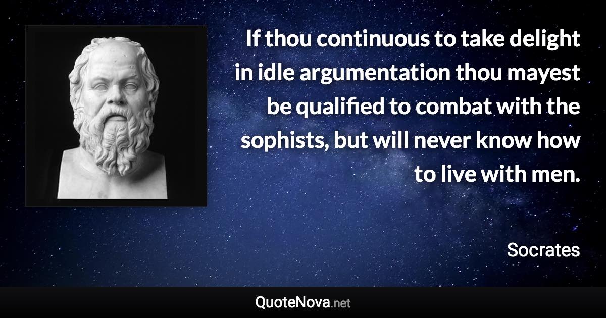 If thou continuous to take delight in idle argumentation thou mayest be qualified to combat with the sophists, but will never know how to live with men. - Socrates quote