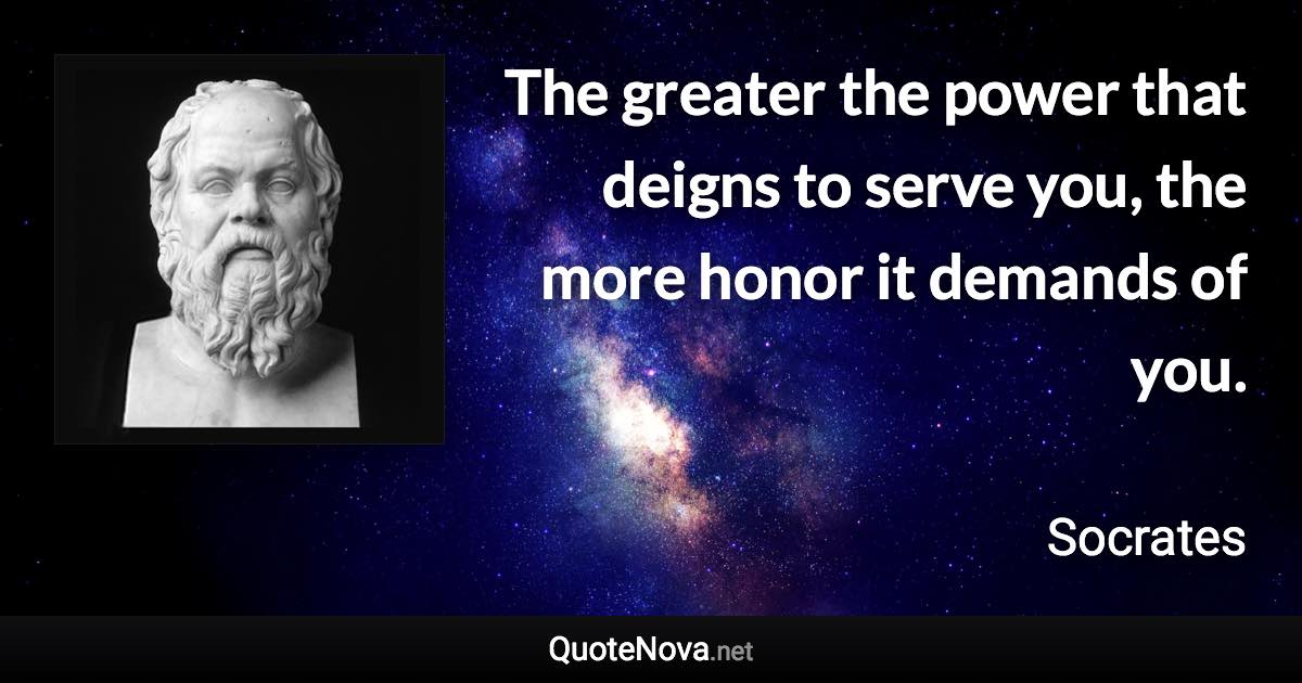 The greater the power that deigns to serve you, the more honor it demands of you. - Socrates quote