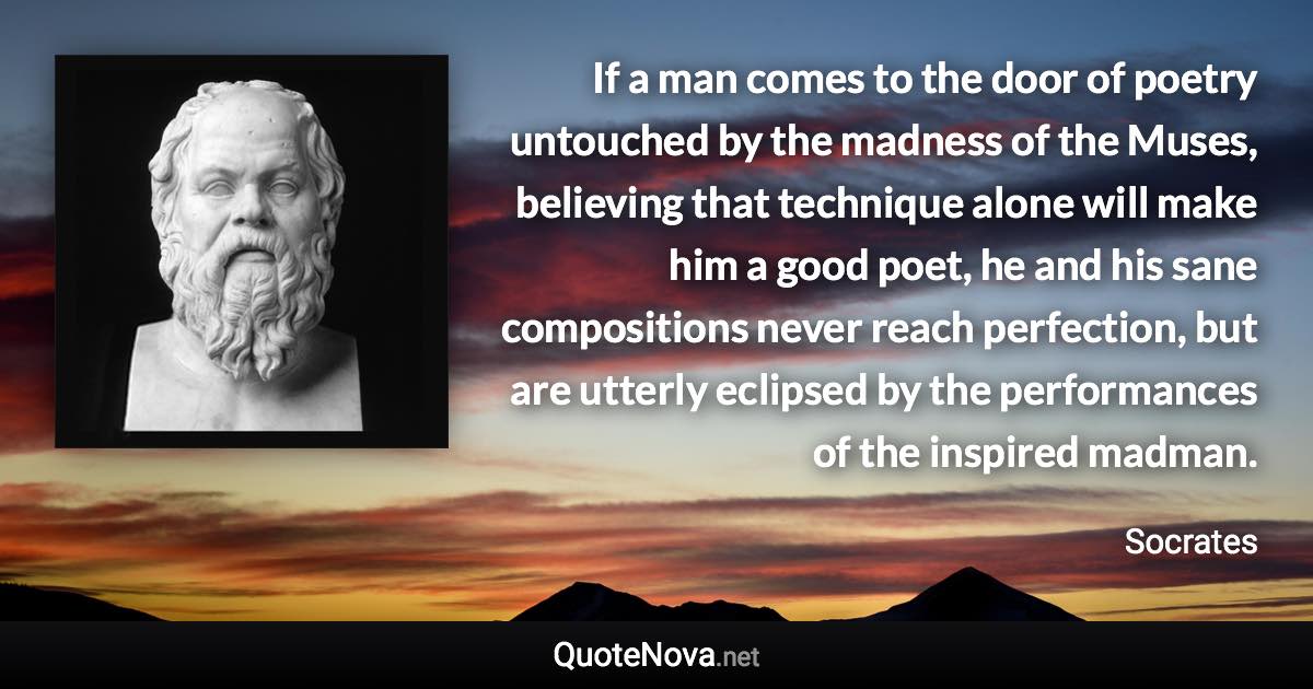 If a man comes to the door of poetry untouched by the madness of the Muses, believing that technique alone will make him a good poet, he and his sane compositions never reach perfection, but are utterly eclipsed by the performances of the inspired madman. - Socrates quote