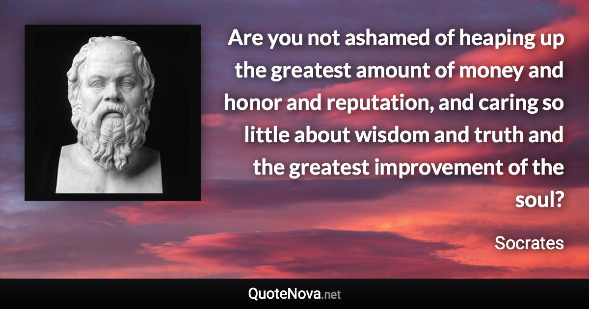 Are you not ashamed of heaping up the greatest amount of money and honor and reputation, and caring so little about wisdom and truth and the greatest improvement of the soul? - Socrates quote