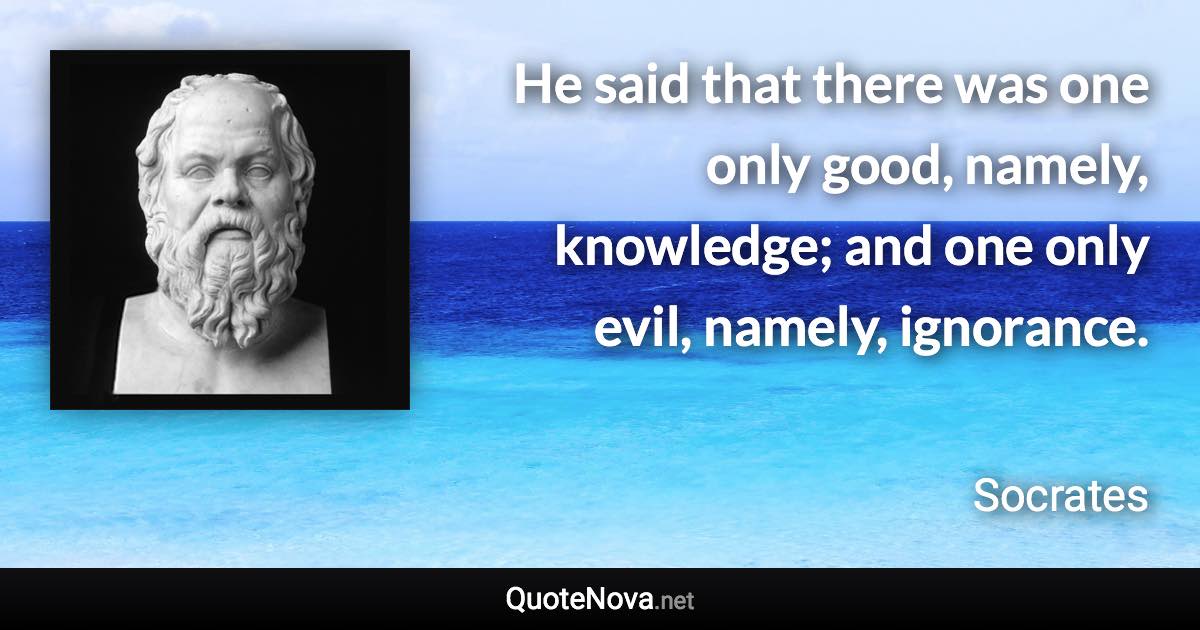 He said that there was one only good, namely, knowledge; and one only evil, namely, ignorance. - Socrates quote