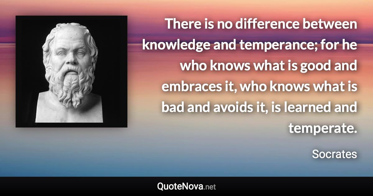 There is no difference between knowledge and temperance; for he who knows what is good and embraces it, who knows what is bad and avoids it, is learned and temperate. - Socrates quote