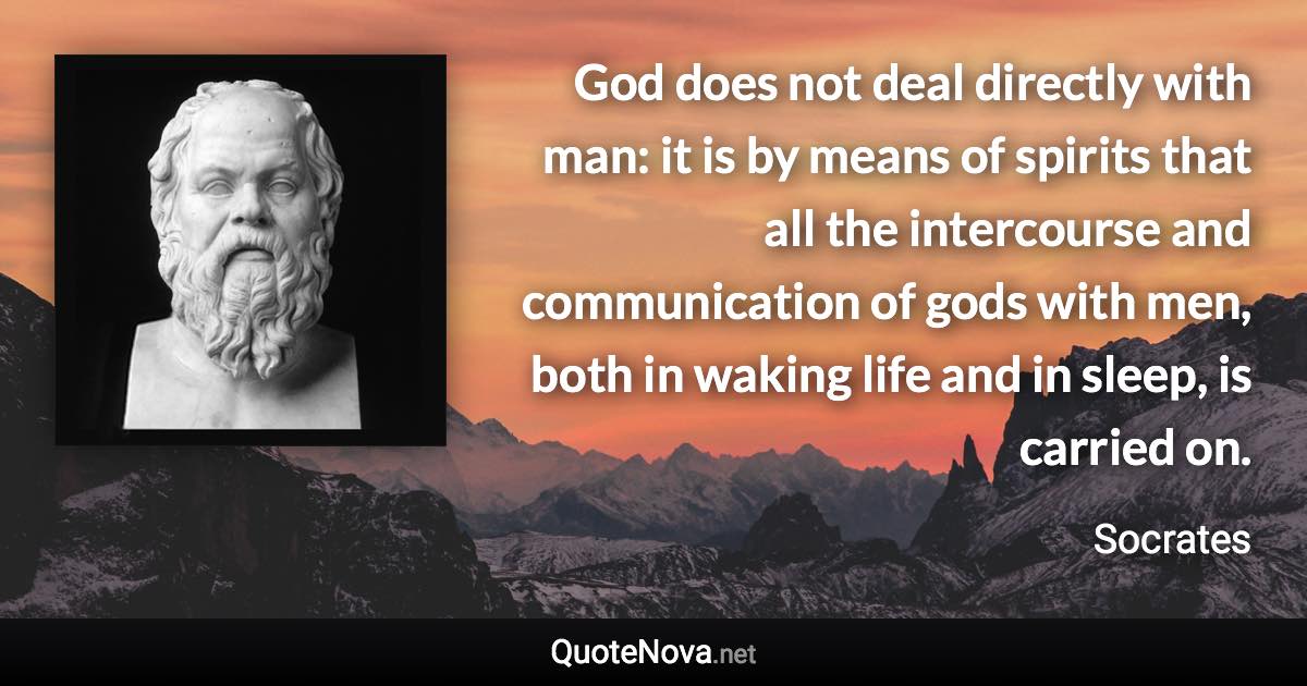 God does not deal directly with man: it is by means of spirits that all the intercourse and communication of gods with men, both in waking life and in sleep, is carried on. - Socrates quote