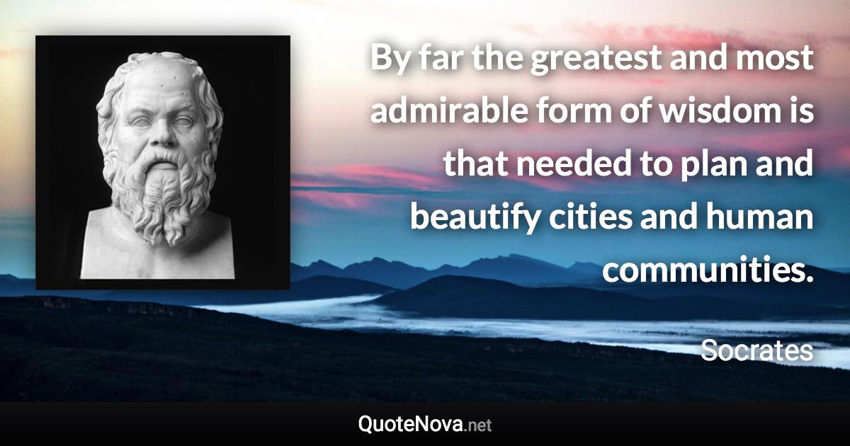 By far the greatest and most admirable form of wisdom is that needed to plan and beautify cities and human communities. - Socrates quote