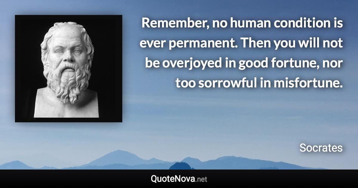 Remember, no human condition is ever permanent. Then you will not be overjoyed in good fortune, nor too sorrowful in misfortune. - Socrates quote
