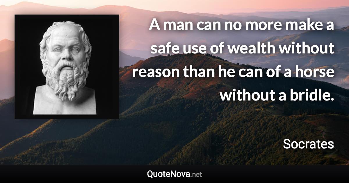 A man can no more make a safe use of wealth without reason than he can of a horse without a bridle. - Socrates quote