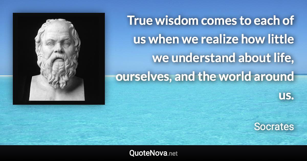 True wisdom comes to each of us when we realize how little we understand about life, ourselves, and the world around us. - Socrates quote