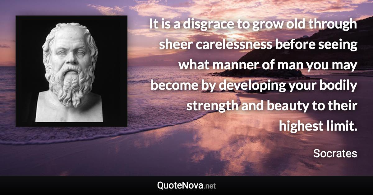 It is a disgrace to grow old through sheer carelessness before seeing what manner of man you may become by developing your bodily strength and beauty to their highest limit. - Socrates quote