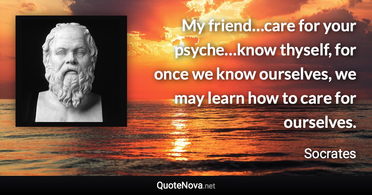 My friend…care for your psyche…know thyself, for once we know ourselves, we may learn how to care for ourselves. - Socrates quote