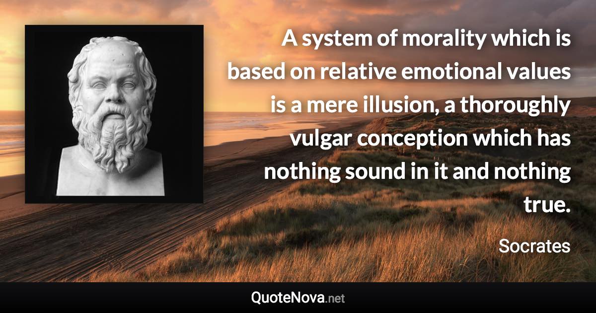 A system of morality which is based on relative emotional values is a mere illusion, a thoroughly vulgar conception which has nothing sound in it and nothing true. - Socrates quote