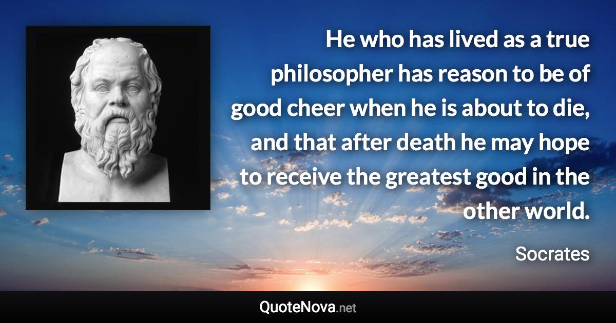 He who has lived as a true philosopher has reason to be of good cheer when he is about to die, and that after death he may hope to receive the greatest good in the other world. - Socrates quote