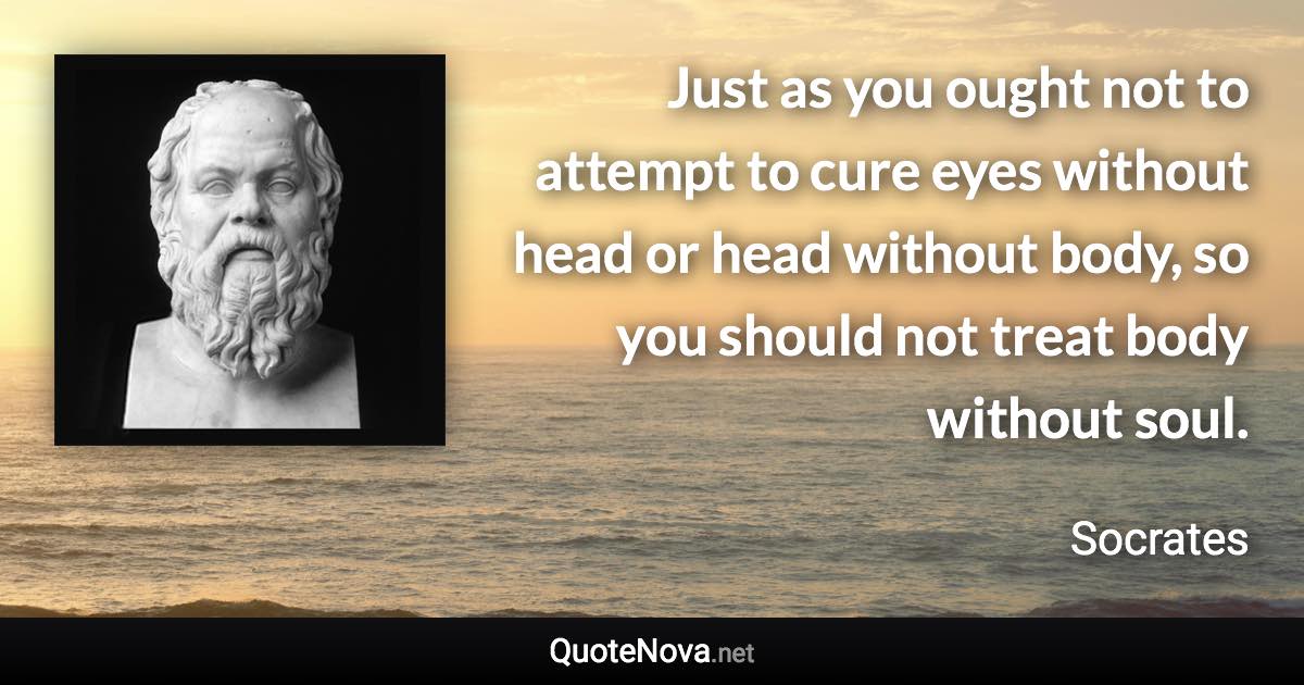 Just as you ought not to attempt to cure eyes without head or head without body, so you should not treat body without soul. - Socrates quote