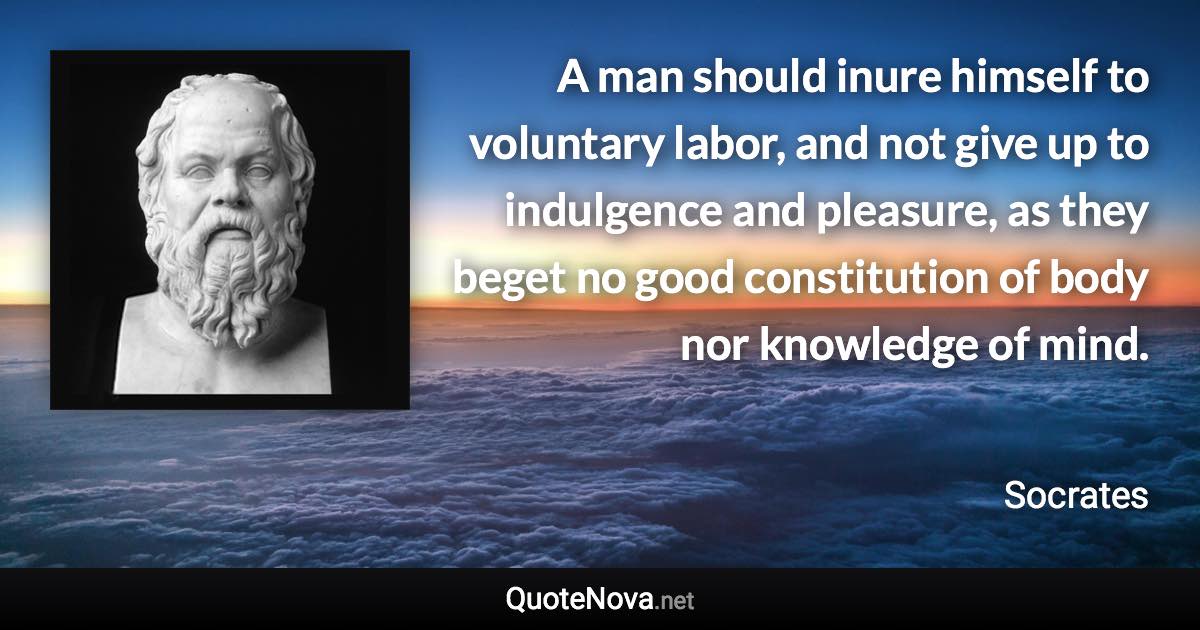 A man should inure himself to voluntary labor, and not give up to indulgence and pleasure, as they beget no good constitution of body nor knowledge of mind. - Socrates quote