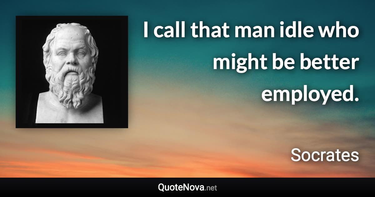 I call that man idle who might be better employed. - Socrates quote