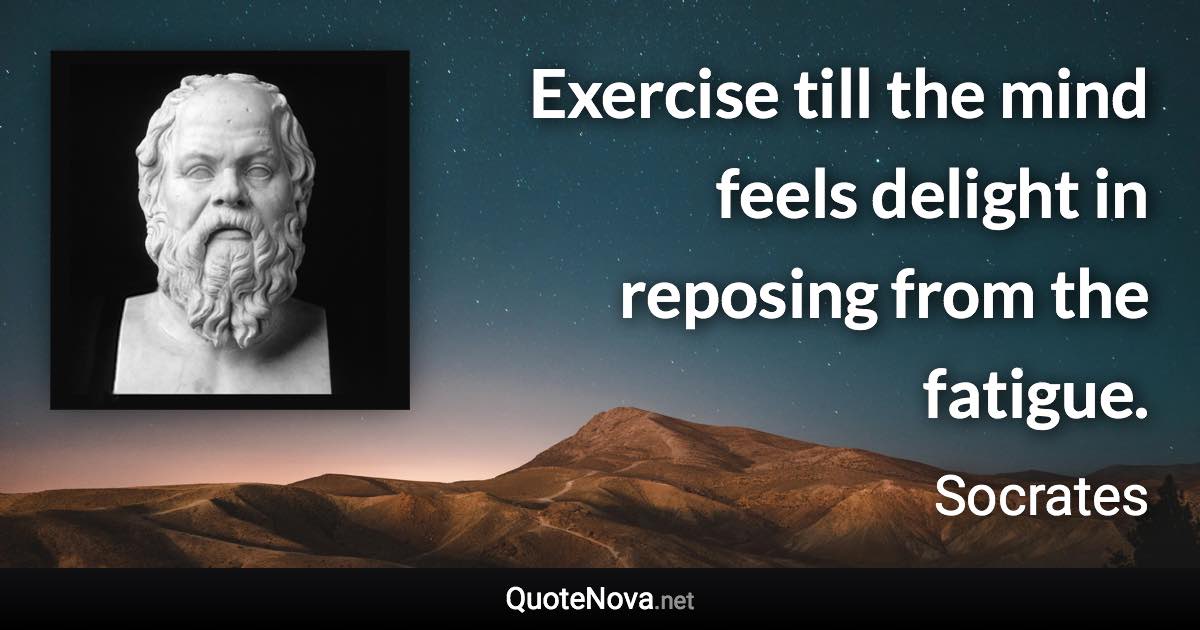 Exercise till the mind feels delight in reposing from the fatigue. - Socrates quote