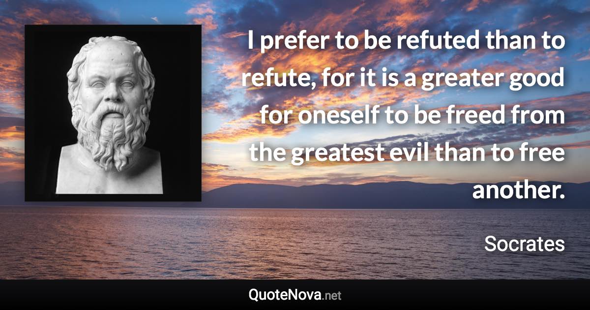 I prefer to be refuted than to refute, for it is a greater good for oneself to be freed from the greatest evil than to free another. - Socrates quote