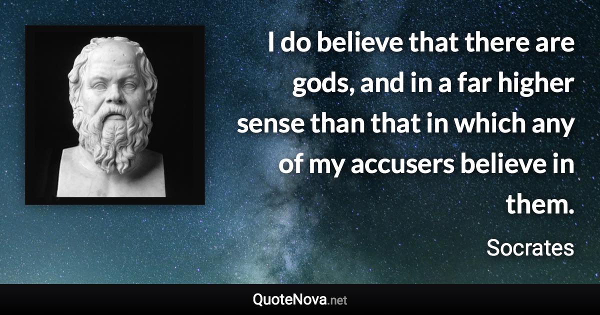 I do believe that there are gods, and in a far higher sense than that in which any of my accusers believe in them. - Socrates quote