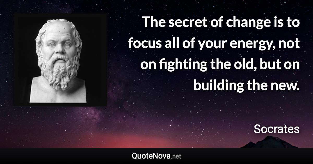 The secret of change is to focus all of your energy, not on fighting the old, but on building the new. - Socrates quote