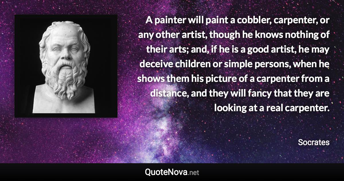 A painter will paint a cobbler, carpenter, or any other artist, though he knows nothing of their arts; and, if he is a good artist, he may deceive children or simple persons, when he shows them his picture of a carpenter from a distance, and they will fancy that they are looking at a real carpenter. - Socrates quote