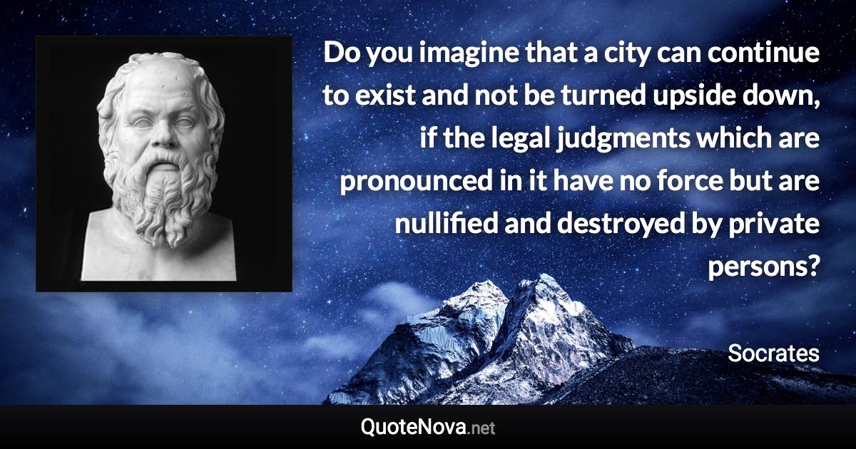 Do you imagine that a city can continue to exist and not be turned upside down, if the legal judgments which are pronounced in it have no force but are nullified and destroyed by private persons? - Socrates quote